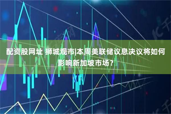 配资股网址 狮城观市|本周美联储议息决议将如何影响新加坡市场?
