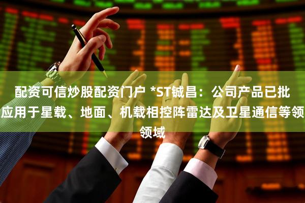 配资可信炒股配资门户 *ST铖昌：公司产品已批量应用于星载、地面、机载相控阵雷达及卫星通信等领域