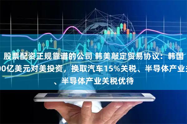 股票配资正规靠谱的公司 韩美敲定贸易协议：韩国承诺3500亿美元对美投资，换取汽车15%关税、半导体产业关税优待