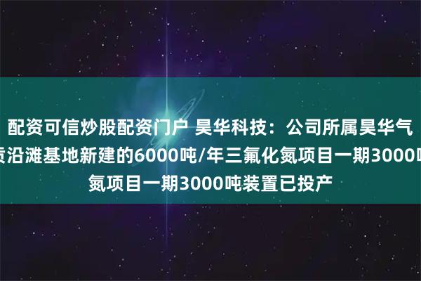 配资可信炒股配资门户 昊华科技：公司所属昊华气体在四川自贡沿滩基地新建的6000吨/年三氟化氮项目一期3000吨装置已投产