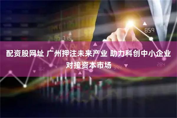 配资股网址 广州押注未来产业 助力科创中小企业对接资本市场
